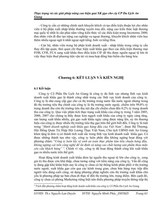 Thực trạng và các giải pháp nâng cao hiệu quả XK gạo cho cty CP Du Lịch An
Giang

    - Công ty cần có những chính sách khuyến khích và tạo điều kiện thuận lợi cho nhân
viên ở bộ phận xuất nhập khẩu thường xuyên trau dồi, nâng cao kiến thức luật thương
mại quốc tế nhất là cần phải nắm vững kiến thức về các điều kiện trong Incoterms 2000,
đưa nhân viên đi đào tạo nâng cao nghiệp vụ ngoại thương, khuyến khích nhân viên học
thêm nhiều ngoại ngữ ít nhất ngoại ngữ tiếng Anh và tiếng Hoa.
    - Cán bộ, nhân viên trong bộ phận kinh doanh xuất - nhập khẩu trong công ty cần
thay đổi tập quán, thói quen chỉ thực hiện xuất khẩu gạo theo các điều kiện thương mại
FOB, CFR, FCA sang xuất khẩu theo điều kiện CIF để thu được nguồn ngoại tệ lớn từ
việc thực hiện thuê phương tiện vận tải và mua hợp đồng bảo hiểm cho hàng hóa.




                       Chương 6: KẾT LUẬN VÀ KIẾN NGHỊ

6.1 Kết luận
    Công ty Cổ Phần Du Lịch An Giang là công ty đa lĩnh vực nhưng lĩnh vực kinh
doanh xuất khẩu gạo là thành công nhất trong các lĩnh vực kinh doanh của công ty.
Công ty là nhà cung cấp gạo cho cả thị trường trong nước lẫn nước ngoài nhưng trong
đó thị trường tiêu thụ chính của công ty là thị trường nước ngoài, chiếm trên 99,8% tỷ
trọng doanh thu còn thị trường tiêu thụ nội địa chỉ chiếm chưa đến 0,2% tỷ trọng doanh
thu của công ty. Qua việc phân tích thực trạng xuất khẩu của công ty trong 3 năm 2005,
2006, 2007 cho chúng ta thấy được kim ngạch xuất khẩu của công ty ngày càng tăng,
sản lượng xuất khẩu nhiều, giá gạo xuất khẩu ngày càng được nâng lên, uy tín thương
hiệu của công ty được nhiều thị trường tiêu thụ gạo trên thế giới biết đến. Công ty là một
trong “Mười doanh nghiệp xuất khẩu gạo hàng đầu của Việt Nam”, được Bộ Thương,
Hội Đồng Quản Trị Hiệp Hội Lương Thực Việt Nam, Chủ tịch UBND tỉnh An Giang
khen tặng là đơn vị có thành tích xuất sắc trong lĩnh vực kinh doanh xuất khẩu gạo. Có
được những thành tựu như vậy, công ty luôn phấn đấu không ngừng hoạt động với
phương châm: “Công ty luôn lấy vệ sinh an toàn thực phẩm làm tiêu chuẩn hàng đầu,
không ngừng cải tiến công nghệ để ổn định và nâng cao chất lượng sản phẩm thỏa mãn
yêu cầu khách hàng” 4. Chính vì vậy, công ty đã hoạt động thành công khi xuất khẩu
gạo ra nhiều nước trên thế giới.
    Hoạt động kinh doanh xuất khẩu đem lại nguồn thu ngoại tệ lớn cho công ty, song
giá trị thu được còn khá thấp, chưa tương xứng với tiềm năng của công ty. Vấn đề công
ty đang gặp khó khăn hiện nay là công ty chưa có hệ thống kênh phân phối ở thị trường
nước ngoài, xuất khẩu gạo còn qua các kênh trung gian, chưa bán hàng trực tiếp đến
người tiêu dùng cuối cùng, sử dụng phương pháp nghiên cứu thị trường xuất khẩu chủ
yếu là phương pháp tại bàn chưa đi thực tế đến thị trường lớn, trọng điểm. Bên cạnh đó,
công ty chưa có phòng Marketing riêng biệt nên thiếu phương pháp truyền thông tiếp thị
4
    Trích dẫn phương châm hoạt động kinh doanh xuất khẩu của công ty Cổ Phần Du Lịch An Giang

GVHD: Th.s Nguyễn Lan Duyên                SVTH: Nguyễn Minh Phúc_DH5KD                  Trang 63
 