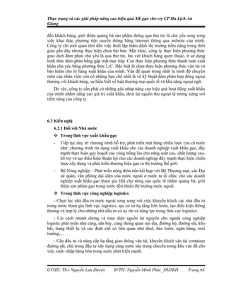 Thực trạng và các giải pháp nâng cao hiệu quả XK gạo cho cty CP Du Lịch An
Giang

đến khách hàng, giới thiệu quảng bá sản phẩm thông qua thư tín là chủ yếu song song
việc khai thác phương tiện truyền thông bằng Internet thông qua website của mình.
Công ty chỉ mới quan tâm đến việc thiết lập thẩm định thị trường tiềm năng trong thời
gian gần đây nhưng thực hiện chưa bài bản. Mặt khác, công ty thực hiện phương thức
giao dịch đàm phán chủ yếu là qua thư tín, fax với khách hàng quen thuộc, ít sử dụng
hình thức đàm phán bằng gặp mặt trực tiếp. Còn thực hiện phương thức thanh toán xuất
khẩu chủ yếu bằng phương thức L/C. Đặc biệt là chưa thực hiện phương thức vận tải và
bảo hiểm cho lô hàng xuất khẩu của mình. Vấn đề quan trọng nhất là trình độ chuyên
môn của nhân viên còn có những hạn chế nhất là về kỹ thuật đàm phán hợp đồng ngoại
thương với khách hàng, sự hiểu biết về luật thương mại quốc tế và khả năng ngoại ngữ.
    Do vậy, công ty cần phải có những giải pháp nâng cao hiệu quả hoạt động xuất khẩu
của mình nhằm nâng cao giá trị xuất khẩu, đem lại nguồn thu ngoại tệ tương xứng với
tiềm năng của công ty.



6.2 Kiến nghị
   6.2.1 Đối với Nhà nước
    Trong lĩnh vực xuất khẩu gạo
   -   Tiếp tục duy trì chương trình hỗ trợ, phát triển mặt hàng chiến lược của cả nước
       như: chương trình tín dụng xuất khẩu cho các doanh nghiệp xuất khẩu gạo, đẩy
       mạnh thực hiện quy hoạch các vùng trồng lúa cho năng suất cao, chất lượng cao,
       hỗ trợ và tạo điều kiện thuận lợi cho các doanh nghiệp đẩy mạnh thực hiện chiến
       lược xây dựng và phát triển thương hiệu gạo ra thị trường thế giới.
   -   Bộ Nông nghiệp – Phát triển nông thôn nên kết hợp với Bộ Thương mại, các Đại
       sứ quán, văn phòng đại diện của nước ngoài ở nước ta tổ chức cho các doanh
       nghiệp xuất khẩu gạo tham gia Hội chợ nông sản quốc tế nhằm quảng bá, giới
       thiệu sản phẩm gạo trong nước đến nhiều thị trường nước ngoài.
    Trong lĩnh vực công nghiệp logistics
    - Chọn lọc nhà đầu tư nước ngoài song song với việc khuyến khích các nhà đầu tư
trong nước tham gia lĩnh vực logistics, tạo cơ sở hạ tầng liên hoàn, tạo điều kiện thông
thoáng và hợp lý cho những nhà đầu tư có uy tín và năng lực trong lĩnh vực logistics.
    - Cải cách nhanh chóng và toàn diện nguồn tài nguyên cho ngành công nghiệp
logistic phát triển như cảng, sân bay, cảng thông quan nội địa, đường bộ, đường sắt, kho
bãi, trang thiết bị và các định chế có liên quan như thuế, bảo hiểm, ngân hàng, môi
trường,...
    - Cần đầu tư và nâng cấp hạ tầng giao thông vận tải, khuyến khích vận tải container
đường sắt, chú trọng đầu tư xây dựng cảng nước sâu trung chuyển trong khu vực để cho
việc xuất- nhập hàng hóa trong nước phát triển mạnh.



GVHD: Th.s Nguyễn Lan Duyên          SVTH: Nguyễn Minh Phúc_DH5KD             Trang 64
 