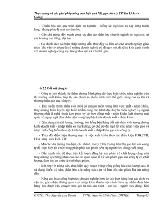 Thực trạng và các giải pháp nâng cao hiệu quả XK gạo cho cty CP Du Lịch An
Giang

    - Chuẩn hóa các quy trình dịch vụ logistic - thống kê logistics và xây dựng hành
lang, khung pháp lý mở và chọn lọc.
    - Cần chú trọng đẩy mạnh công tác đào tạo nhân lực chuyên ngành về logistics tại
các trường cao đẳng, đại học.
    - Có chính sách và biện pháp hướng dẫn, thúc đẩy sự liên kết các doanh nghiệp giao
nhận kho vận với nhau để có những doanh nghiệp có đủ quy mô, đủ điều kiện cạnh tranh
với doanh nghiệp cùng loại trong khu vực và trên thế giới.




    6.2.2 Đối với công ty
    - Công ty nên thành lập thêm phòng Marketing để thực hiện chức năng nghiên cứu
thị trường xuất khẩu, tiếp thị sản phẩm ra nhiều nước trên thế giới, nâng cao uy tín và
thương hiệu gạo của công ty.
    - Thu tuyển thêm nhân viên mới có chuyên môn trong lĩnh vực xuất - nhập khẩu,
tăng cường huấn luyện, tập huấn nhằm nâng cao trình độ chuyên môn nghiệp vụ ngoại
thương nhất là nghệ thuật đàm phán ký kết hợp đồng xuất - nhập khẩu, luật thương mại
quốc tế, ngoại ngữ cho nhân viên trong bộ phận kinh doanh xuất - nhập khẩu.
    - Xây dựng chế độ lương, thưởng, hoa hồng bán hàng đối với nhân viên trong phòng
kinh doanh xuất - nhập khẩu và marketing; có chế độ đãi ngộ tốt cho nhân viên giỏi và
nhiệt tình cống hiến cho việc kinh doanh xuất - nhập khẩu gạo của công ty.
  - Thay đổi điều kiện thương mại từ việc xuất khẩu theo các điều kiện FOB,CFR,
FCA sang điều kiện CIF.
    - Mở các văn phòng đại diện, chi nhánh, đại lý ở thị trường tiêu thụ gạo lớn của công
ty để thực hiện tốt chức năng phân phối sản phẩm đến tay người tiêu dùng cuối cùng.
    - Đẩy mạnh tiến độ thực hiện kế hoạch đăng ký sản phẩm có chất lượng cũng như
tăng cường sự chứng nhận của các cơ quan quốc tế về sản phẩm gạo của công ty có chất
lượng, đảm bảo an toàn vệ sinh thực phẩm.
    - Kết hợp với nông dân, thực hiện quy hoạch vùng trồng giống lúa chất lượng cao, ít
sử dụng thuốc trừ sâu, phân bón, cho năng suất cao và bao tiêu sản phẩm lúa của nông
dân.
   - Nâng cao hoạt động logistics chuyên nghiệp hơn để tích hợp hàng loạt các dịch vụ
vận tải, giao nhận, thông quan xuất nhập khẩu thành một chuỗi liên tục nhằm đảm bảo
hàng hóa được vận chuyển trọn gói từ nhà sản xuất – vận tải – người tiêu dùng. Khi

GVHD: Th.s Nguyễn Lan Duyên          SVTH: Nguyễn Minh Phúc_DH5KD              Trang 65
 