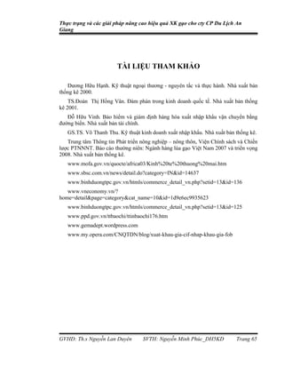 Thực trạng và các giải pháp nâng cao hiệu quả XK gạo cho cty CP Du Lịch An
Giang




                        TÀI LIỆU THAM KHẢO

   Dương Hữu Hạnh. Kỹ thuật ngoại thương - nguyên tắc và thực hành. Nhà xuất bản
thống kê 2000.
    TS.Đoàn Thị Hồng Vân. Đàm phán trong kinh doanh quốc tế. Nhà xuất bản thống
kê 2001.
   Đỗ Hữu Vinh. Bảo hiểm và giám định hàng hóa xuất nhập khẩu vận chuyển bằng
đường biển. Nhà xuất bản tài chính.
   GS.TS. Võ Thanh Thu. Kỹ thuật kinh doanh xuất nhập khẩu. Nhà xuất bản thống kê.
   Trung tâm Thông tin Phát triển nông nghiệp – nông thôn, Viện Chính sách và Chiến
lược PTNNNT. Báo cáo thường niên: Ngành hàng lúa gạo Việt Nam 2007 và triển vọng
2008. Nhà xuất bản thống kê.
   www.mofa.gov.vn/quocte/africa03/Kinh%20te%20thuong%20mai.htm
   www.sbsc.com.vn/news/detail.do?category=IN&id=14637
   www.binhduongtpc.gov.vn/htmls/commerce_detail_vn.php?setid=13&id=136
   www.vneconomy.vn/?
home=detail&page=category&cat_name=10&id=1d9e6ec9935623
   www.binhduongtpc.gov.vn/htmls/commerce_detail_vn.php?setid=13&id=125
   www.ppd.gov.vn/ttbaochi/ttinbaochi176.htm
   www.gemadept.wordpress.com
   www.my.opera.com/CNQTDN/blog/xuat-khau-gia-cif-nhap-khau-gia-fob




GVHD: Th.s Nguyễn Lan Duyên        SVTH: Nguyễn Minh Phúc_DH5KD           Trang 65
 