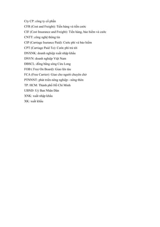 Cty CP: công ty cổ phần
CFR (Cost and Freight): Tiền hàng và tiền cước
CIF (Cost Insurance and Freight): Tiền hàng, bảo hiểm và cước
CNTT: công nghệ thông tin
CIP (Carriage Isurance Paid): Cước phí và bảo hiểm
CPT (Carriage Paid To): Cước phí trả tới
DNXNK: doanh nghiệp xuất nhập khẩu
DNVN: doanh nghiệp Việt Nam
ĐBSCL: đồng bằng sông Cửu Long
FOB ( Free On Board): Giao lên tàu
FCA (Free Carrier): Giao cho người chuyên chở
PTNNNT: phát triển nông nghiệp - nông thôn
TP. HCM: Thành phố Hồ Chí Minh
UBND: Uỷ Ban Nhân Dân
XNK: xuất nhập khẩu
XK: xuất khẩu
 