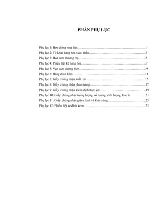 PHẦN PHỤ LỤC



Phụ lục 1: Hợp đồng mua bán………………………………………………………1
Phụ lục 2: Tờ khai hàng hóa xuất khẩu……………………………………………..3
Phụ lục 3: Hóa đơn thương mại……………………………………………………..5
Phụ lục 4: Phiếu liệt kê hàng hóa……………………………………………………7
Phụ lục 5: Vận đơn đường biển……………………………………………………...9
Phụ lục 6: Bảng đính kèm…………………………………………………………..11
Phụ lục 7: Giấy chứng nhận xuất xứ………………………………………………..15
Phụ lục 8: Giấy chứng nhận phun trùng………………………………………….....17
Phụ lục 9: Giấy chứng nhận kiểm dịch thực vật…………………………………….19
Phụ lục 10: Giấy chứng nhận trọng lượng, số lượng, chất lượng, bao bì…………...21
Phụ lục 11: Giấy chứng nhận giám định và khử trùng……………………………...23
Phụ lục 12: Phiếu liệt kê đính kèm………………………………………………….25
 