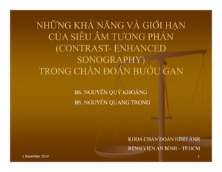 1 November 2014 1
NHỮNG KHẢ NĂNG VÀ GIỚI HẠN
CỦA SIÊU ÂM TƯƠNG PHẢN
(CONTRAST- ENHANCED
SONOGRAPHY)
TRONG CHẨN ĐOÁN BƯỚU GAN
BS. NGUYỄN QUÝ KHOÁNG
BS. NGUYỄN QUANG TRỌNG
KHOA CHẨN ĐOÁN HÌNH ẢNH
BỆNH VIỆN AN BÌNH – TP.HCM
 