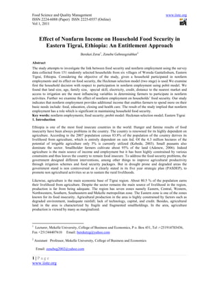 Food Science and Quality Management                                                            www.iiste.org
ISSN 2224-6088 (Paper) ISSN 2225-0557 (Online)
Vol 1, 2011



       Effect of Nonfarm Income on Household Food Security in
          Eastern Tigrai, Ethiopia: An Entitlement Approach
                                  Bereket Zerai1, Zenebe Gebreegziabher2

Abstract
The study attempts to investigate the link between food security and nonfarm employment using the survey
data collected from 151 randomly selected households from six villages of Woreda Gantafeshum, Eastern
Tigrai, Ethiopia. Considering the objective of the study, given a household participated in nonfarm
employments and its effect on food security, the Heckman selection model (two stage) is used.We examine
first the household decision with respect to participation in nonfarm employment using pobit model. We
found that land size, age, family size, special skill, electricity, credit, distance to the nearest market and
access to irrigation are the most influencing variables in determining farmers to participate in nonfarm
activities. Further we examine the effect of nonfarm employment on households’ food security. Our study
indicates that nonfarm employment provides additional income that enables farmers to spend more on their
basic needs include: food, education, closing and health care. The result of the study implied that nonfarm
employment has a role which is significant in maintaining household food security.
Key words: nonfarm employments; food security; probit model: Heckman selection model; Eastern Tigrai
1. Introduction

Ethiopia is one of the most food insecure countries in the world. Hunger and famine results of food
insecurity have been always problems in the country. The country is renowned for its highly dependent on
agriculture. According to the 2007 population census 83.8% of the population of the country derives its
livelihood from agriculture, which is entirely dependent on rain fed. Of the 4.3 million hectares of the
potential of irrigable agriculture only 5% is currently utilized (Kebede, 2003). Small peasants also
dominate the sector. Smallholder farmers cultivate about 95% of the land (Adenew, 2006). Indeed
agriculture is the main source of income and employment but it has been highly constrained by various
constraints and thus leaves the country to remain food insecure. To address the food security problems, the
government designed different interventions, among other things to improve agricultural productivity
through irrigation schemes and food security packages. But in drought prone and degraded areas the
government stand is non controversial as it clearly stated in its five year strategic plan (PASDEP), to
promote non agricultural activities so as to sustain the rural livelihoods.

Likewise, agriculture is the main economic base of Tigrai region. About 80.5 % of the population earns
their livelihood from agriculture. Despite the sector remains the main source of livelihood in the region,
production is far from being adequate. The region has seven zones namely Eastern, Central, Western,
Northwestern, Southern, Southeastern and Mekelle metropolitan zone. The Eastern zone is one of the zones
known for its food insecurity. Agricultural production in the area is highly constrained by factors such as
degraded environment, inadequate rainfall; lack of technology, capital, and credit. Besides, agricultural
land in the area is characterized by fragile and fragmented smallholdings. In the area, agriculture
production is viewed by many as marginalized.



1
  Lecturer, Mekelle University, College of Business and Economics, P o. Box 451, Tel :+251914703436,
Fax +251344407610 Email: bereketzg@yahoo.com
2
    Assistant Professor, Mekelle University, College of Business and Economics

     Email: zenebeg2002@yahoo.com

1|Page
www.iiste.org
 