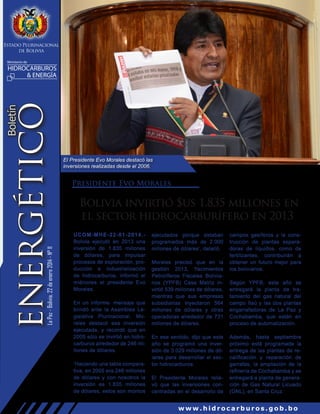 Estado Plurinacional
de Bolivia
Ministerio de

La Paz - Bolivia, 22 de enero 2014 - N° 11

Boletín

ENERGÉTICO

HIDROCARBUROS
& ENERGÍA

El Presidente Evo Morales destacó las
inversiones realizadas desde el 2006.

Presidente Evo Morales

Bolivia invirtió $us 1.835 millones en
el sector hidrocarburífero en 2013
UCOM-MHE-22-01-2014.Bolivia ejecutó en 2013 una
inversión de 1.835 millones
de dólares, para impulsar
procesos de exploración, producción e industrialización
de hidrocarburos, informó el
miércoles el presidente Evo
Morales.
En un informe- mensaje que
brindó ante la Asamblea Legislativa Plurinacional, Morales destacó esa inversión
ejecutada, y recordó que en
2005 sólo se invirtió en hidrocarburos alrededor de 246 millones de dólares.
‘Haciendo una tabla comparativa, en 2005 era 246 millones
de dólares y con nosotros la
inversión es 1.835 millones
de dólares, estos son montos

ejecutados porque estaban
programados más de 2.000
millones de dólares’, detalló.
Morales precisó que en la
gestión 2013, Yacimientos
Petrolíferos Fiscales Bolivianos (YPFB) Casa Matriz invirtió 539 millones de dólares,
mientras que sus empresas
subsidiarias inyectaron 564
millones de dólares y otras
operadoras alrededor de 731
millones de dólares.
En ese sentido, dijo que este
año se programó una inversión de 3.029 millones de dólares para desarrollar el sector hidrocarburos.
El Presidente Morales relievó que las inversiones concentradas en el desarrollo de

campos gasíferos y la construcción de plantas separadoras de líquidos, como de
fertilizantes, contribuirán a
obtener un futuro mejor para
los bolivianos.
Según YPFB, este año se
entregará la planta de tratamiento del gas natural del
campo Itaú y las dos plantas
engarrafadoras de La Paz y
Cochabamba, que están en
proceso de automatización.
Además, hasta septiembre
próximo está programada la
entrega de las plantas de recalificación y reparación de
garrafas, la ampliación de la
refinería de Cochabamba y se
entregará a planta de generación de Gas Natural Licuado
(GNL), en Santa Cruz.

www.hidrocarburos.gob.bo

 