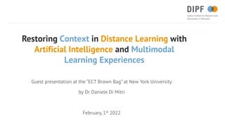 Restoring Context in Distance Learning with
Artificial Intelligence and Multimodal
Learning Experiences
Guest presentation at the “ECT Brown Bag” at New York University
by Dr Daniele Di Mitri
February, 1st 2022
 