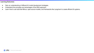 Learning Outcomes:
● Gain an understanding of different AI model development strategies.
● Understand the principles and advantages of the RAG approach.
● Learn how to use tools like Milvus, open-source models, and frameworks like Langchain to create efficient AI systems.
 