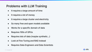 8 | © Copyright Zilliz
8
Problems with LLM Training
● It requires a large amount of time
● It requires a lot of money
● It requires a large cluster and electricity
● So many free and open models available
● Works for a specific domain of data
● Requires 100s of GPUs
● Requires lots of data (maybe synthetic…)
● Look at Fine Tuning and RAG instead
● Requires Data Engineers and Data Scientists
 