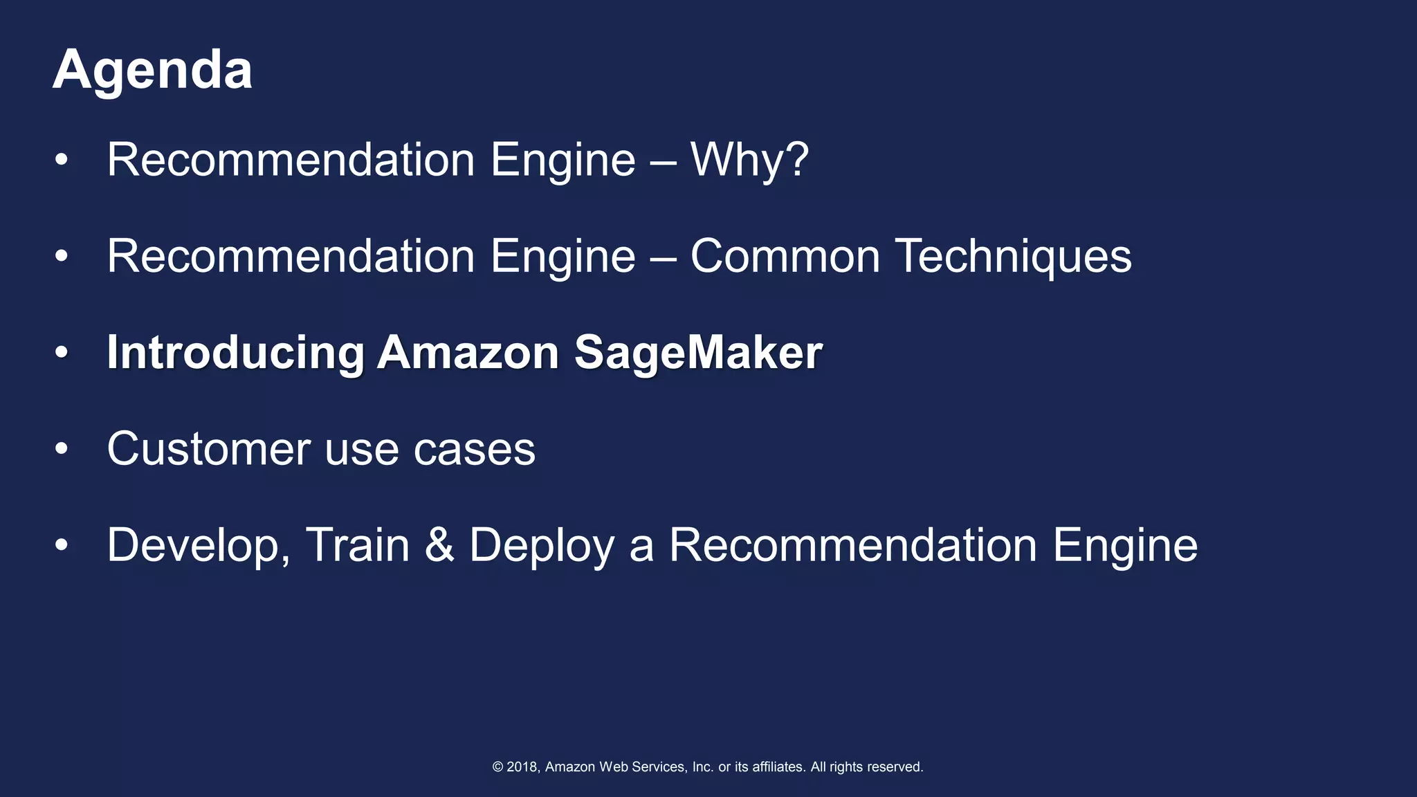 © 2018, Amazon Web Services, Inc. or its affiliates. All rights reserved.
Agenda
• Recommendation Engine – Why?
• Recommendation Engine – Common Techniques
• Introducing Amazon SageMaker
• Customer use cases
• Develop, Train & Deploy a Recommendation Engine
 