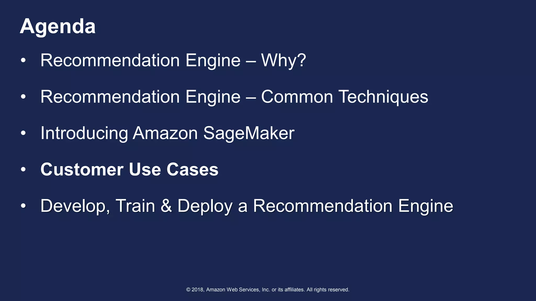 © 2018, Amazon Web Services, Inc. or its affiliates. All rights reserved.
Agenda
• Recommendation Engine – Why?
• Recommendation Engine – Common Techniques
• Introducing Amazon SageMaker
• Customer Use Cases
• Develop, Train & Deploy a Recommendation Engine
 