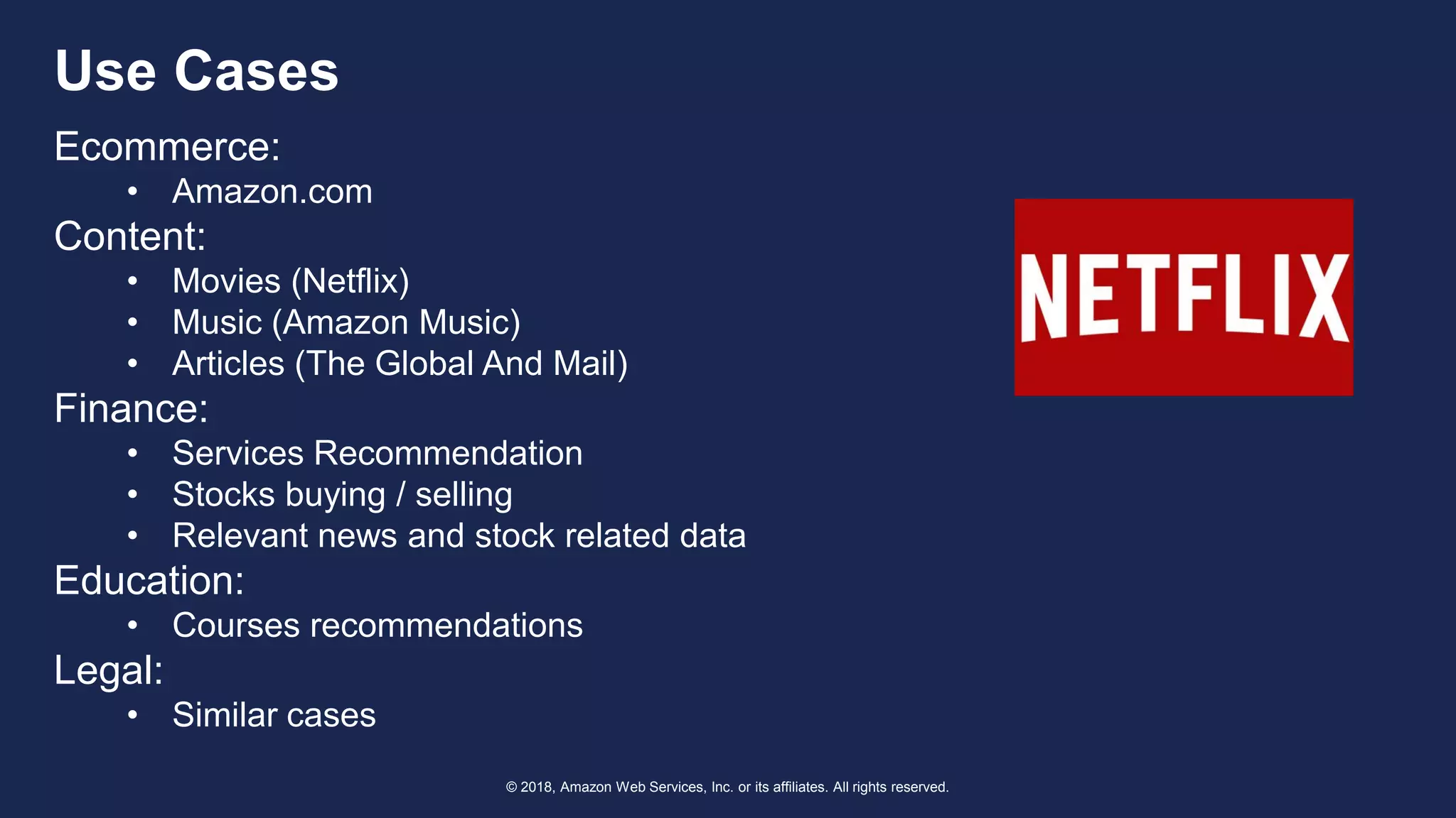 © 2018, Amazon Web Services, Inc. or its affiliates. All rights reserved.
Use Cases
Ecommerce:
• Amazon.com
Content:
• Movies (Netflix)
• Music (Amazon Music)
• Articles (The Global And Mail)
Finance:
• Services Recommendation
• Stocks buying / selling
• Relevant news and stock related data
Education:
• Courses recommendations
Legal:
• Similar cases
 