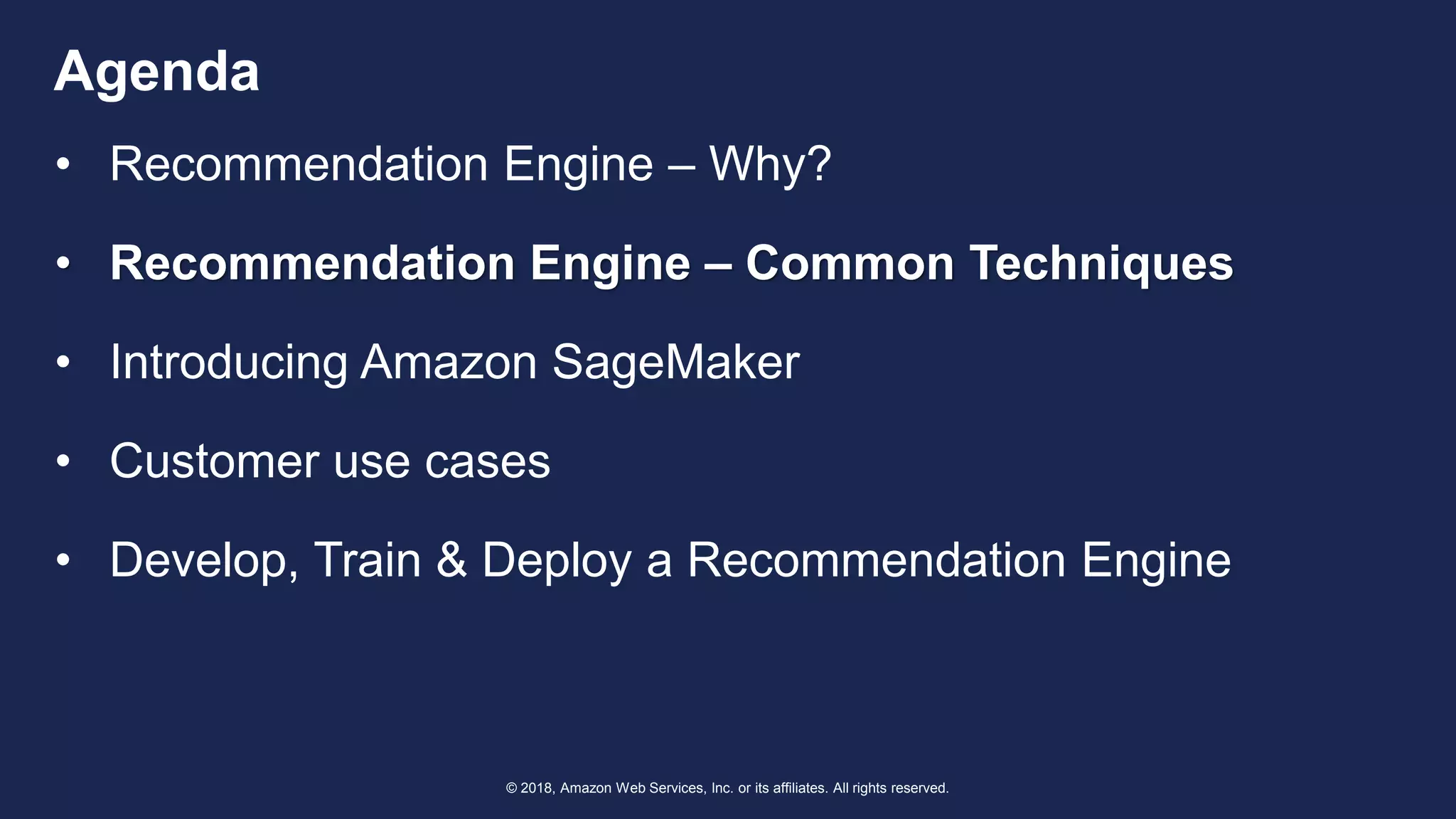© 2018, Amazon Web Services, Inc. or its affiliates. All rights reserved.
Agenda
• Recommendation Engine – Why?
• Recommendation Engine – Common Techniques
• Introducing Amazon SageMaker
• Customer use cases
• Develop, Train & Deploy a Recommendation Engine
 