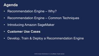 © 2018, Amazon Web Services, Inc. or its affiliates. All rights reserved.
Agenda
• Recommendation Engine – Why?
• Recommendation Engine – Common Techniques
• Introducing Amazon SageMaker
• Customer Use Cases
• Develop, Train & Deploy a Recommendation Engine
 