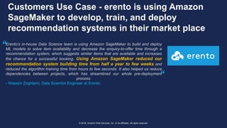 © 2018, Amazon Web Services, Inc. or its affiliates. All rights reserved.
Customers Use Case - erento is using Amazon
SageMaker to develop, train, and deploy
recommendation systems in their market place
Erento’s in-house Data Science team is using Amazon SageMaker to build and deploy
ML models to solve item availability and decrease the enquiry-to-offer time through a
recommendation system, which suggests similar items that are available and increases
the chance for a successful booking. Using Amazon SageMaker reduced our
recommendation system building time from half a year to few weeks and
reduced the algorithm training time from hours to few seconds. It also helped us reduce
dependencies between projects, which has streamlined our whole pre-deployment
process.
- Wassim Zoghlami, Data Scientist Engineer at Erento
“
“
 
