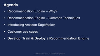 © 2018, Amazon Web Services, Inc. or its affiliates. All rights reserved.
Agenda
• Recommendation Engine – Why?
• Recommendation Engine – Common Techniques
• Introducing Amazon SageMaker
• Customer use cases
• Develop, Train & Deploy a Recommendation Engine
 