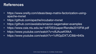 © 2018, Amazon Web Services, Inc. or its affiliates. All rights reserved.
References
• https://www.oreilly.com/ideas/deep-matrix-factorization-using-
apache-mxnet
• https://github.com/apache/incubator-mxnet
• https://github.com/awslabs/amazon-sagemaker-examples
• https://www.csie.ntu.edu.tw/~b97053/paper/Rendle2010FM.pdf
• https://www.youtube.com/watch?v=cftJAuwKWkA
• https://www.youtube.com/watch?v=1cRGpDXTJC8&t=640s
 