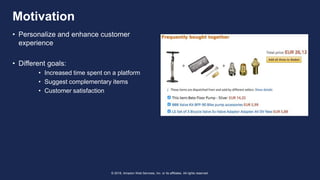 © 2018, Amazon Web Services, Inc. or its affiliates. All rights reserved.
• Personalize and enhance customer
experience
• Different goals:
• Increased time spent on a platform
• Suggest complementary items
• Customer satisfaction
Motivation
 