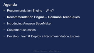 © 2018, Amazon Web Services, Inc. or its affiliates. All rights reserved.
Agenda
• Recommendation Engine – Why?
• Recommendation Engine – Common Techniques
• Introducing Amazon SageMaker
• Customer use cases
• Develop, Train & Deploy a Recommendation Engine
 