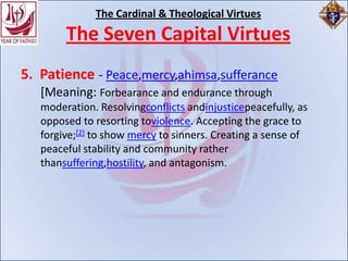 The Cardinal & Theological Virtues
        The Seven Capital Virtues
5. Patience - Peace,mercy,ahimsa,sufferance
   [Meaning: Forbearance and endurance through
   moderation. Resolvingconflicts andinjusticepeacefully, as
   opposed to resorting toviolence. Accepting the grace to
   forgive;[2] to show mercy to sinners. Creating a sense of
   peaceful stability and community rather
   thansuffering,hostility, and antagonism.
 