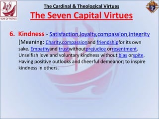 The Cardinal & Theological Virtues
        The Seven Capital Virtues
6. Kindness - Satisfaction,loyalty,compassion,integrity
   [Meaning: Charity,compassionand friendshipfor its own
   sake. Empathyand trustwithoutprejudice orresentment.
   Unselfish love and voluntary kindness without bias orspite.
   Having positive outlooks and cheerful demeanor; to inspire
   kindness in others.
 