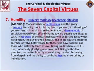 The Cardinal & Theological Virtues
         The Seven Capital Virtues
7. Humility - Bravery,modesty,reverence,altruism
   [Meaning: Modest behavior,selflessness, and the giving
   ofrespect. Humility is not thinking less of yourself, it is thinking of
   yourself less. It is a spirit of self-examination; ahermeneutic of
   suspicion toward yourself and charity toward people you disagree
   with. Thecourage of the heart necessary to undertake tasks which
   are difficult, tedious or unglamorous, and to graciously accept the
   sacrifices involved. Reverence for those who have wisdom and
   those who selflessly teach in love. Giving credit where credit is
   due; not unfairly glorifying one's own self. Being faithful to
   promises, no matter how big or small they may be. Refraining
   from despair and the ability to confront fearand uncertainty, or
   intimidation.
 