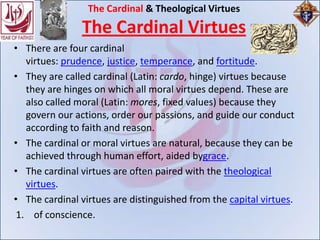 The Cardinal & Theological Virtues
                The Cardinal Virtues
• There are four cardinal
   virtues: prudence, justice, temperance, and fortitude.
• They are called cardinal (Latin: cardo, hinge) virtues because
   they are hinges on which all moral virtues depend. These are
   also called moral (Latin: mores, fixed values) because they
   govern our actions, order our passions, and guide our conduct
   according to faith and reason.
• The cardinal or moral virtues are natural, because they can be
   achieved through human effort, aided bygrace.
• The cardinal virtues are often paired with the theological
   virtues.
• The cardinal virtues are distinguished from the capital virtues.
 1. of conscience.
 