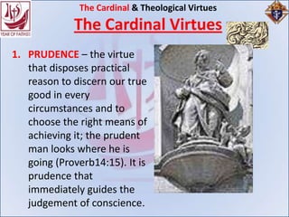 The Cardinal & Theological Virtues
             The Cardinal Virtues
1. PRUDENCE – the virtue
   that disposes practical
   reason to discern our true
   good in every
   circumstances and to
   choose the right means of
   achieving it; the prudent
   man looks where he is
   going (Proverb14:15). It is
   prudence that
   immediately guides the
   judgement of conscience.
 