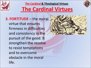 The Cardinal & Theological Virtues

         The Cardinal Virtues
3. FORTITUDE – the moral
  virtue that ensures
  firmness in difficulties
  and consistency in the
  pursuit of the good. It
  strengthen the resolve
  to resist temptations
  and to overcome
  obstacle in the moral
  life.
 