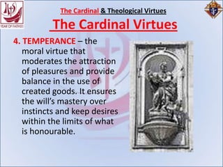 The Cardinal & Theological Virtues

          The Cardinal Virtues
4. TEMPERANCE – the
   moral virtue that
   moderates the attraction
   of pleasures and provide
   balance in the use of
   created goods. It ensures
   the will’s mastery over
   instincts and keep desires
   within the limits of what
   is honourable.
 