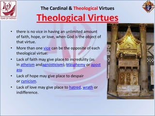 The Cardinal & Theological Virtues

              Theological Virtues
• there is no vice in having an unlimited amount
  of faith, hope, or love, when God is the object of
  that virtue.
• More than one vice can be the opposite of each
  theological virtue:
• Lack of faith may give place to incredulity (as
  in atheism andagnosticism), blasphemy or apost
  asy.
• Lack of hope may give place to despair
  or cynicism.
• Lack of love may give place to hatred, wrath or
  indifference.
 