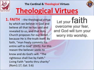 The Cardinal & Theological Virtues

      Theological Virtues
1. FAITH    - the theological virtue
 by which we believe in God and
 believe all that he has said and
 revealed to us, and that Holy
 Church proposes for our belief,
 because He is the truth itself. By
 faith, “man freely commits his
 entire self to God” (DV5). For this
 reason the believer seeks to
 know and do God’s will. “The
 righteous shall live by Faith.”
 Living Faith “works thru charity”
 (Rom1:17, Gal. 5:6)
 