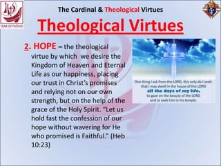 The Cardinal & Theological Virtues

    Theological Virtues
2. HOPE – the theological
  virtue by which we desire the
  Kingdom of Heaven and Eternal
  Life as our happiness, placing
  our trust in Christ’s promises
  and relying not on our own
  strength, but on the help of the
  grace of the Holy Spirit. “Let us
  hold fast the confession of our
  hope without wavering for He
  who promised is Faithful.” (Heb
  10:23)
 