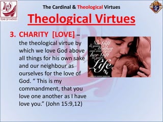 The Cardinal & Theological Virtues

     Theological Virtues
3. CHARITY [LOVE] –
  the theological virtue by
  which we love God above
  all things for his own sake
  and our neighbour as
  ourselves for the love of
  God. “ This is my
  commandment, that you
  love one another as I have
  love you.” (John 15:9,12)
 