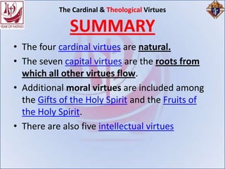 The Cardinal & Theological Virtues

              SUMMARY
• The four cardinal virtues are natural.
• The seven capital virtues are the roots from
  which all other virtues flow.
• Additional moral virtues are included among
  the Gifts of the Holy Spirit and the Fruits of
  the Holy Spirit.
• There are also five intellectual virtues
 