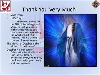 Thank You Very Much!
• Vivat Jesus!
• Let’s Pray!
        Thank you o Lord for
   the Gift of Knowledge and
   Wisdom that you share
   with us today! May you
   please use us on spreading
   the word of God to all
   mankind! Please be with us
   now and forever. Amen.
The Month of October is the “
   Month of the Rosary”
October 7 is our date of
   Celebration for the Feast of
   Our Lady of Rosary. I
   encourage everyone to pray
   the Rosary with your family
   and your council.
 
