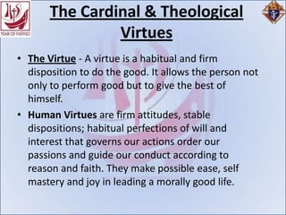 The Cardinal & Theological
                Virtues
• The Virtue - A virtue is a habitual and firm
  disposition to do the good. It allows the person not
  only to perform good but to give the best of
  himself.
• Human Virtues are firm attitudes, stable
  dispositions; habitual perfections of will and
  interest that governs our actions order our
  passions and guide our conduct according to
  reason and faith. They make possible ease, self
  mastery and joy in leading a morally good life.
 