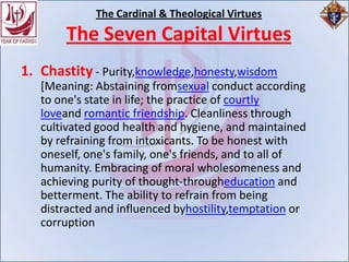 The Cardinal & Theological Virtues
       The Seven Capital Virtues
1. Chastity - Purity,knowledge,honesty,wisdom
   [Meaning: Abstaining fromsexual conduct according
   to one's state in life; the practice of courtly
   loveand romantic friendship. Cleanliness through
   cultivated good health and hygiene, and maintained
   by refraining from intoxicants. To be honest with
   oneself, one's family, one's friends, and to all of
   humanity. Embracing of moral wholesomeness and
   achieving purity of thought-througheducation and
   betterment. The ability to refrain from being
   distracted and influenced byhostility,temptation or
   corruption
 