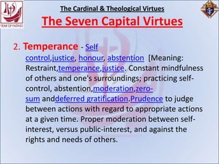 The Cardinal & Theological Virtues
      The Seven Capital Virtues
2. Temperance - Self
  control,justice, honour, abstention [Meaning:
  Restraint,temperance,justice. Constant mindfulness
  of others and one's surroundings; practicing self-
  control, abstention,moderation,zero-
  sum anddeferred gratification.Prudence to judge
  between actions with regard to appropriate actions
  at a given time. Proper moderation between self-
  interest, versus public-interest, and against the
  rights and needs of others.
 