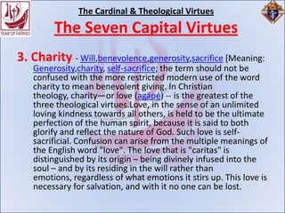 The Cardinal & Theological Virtues
        The Seven Capital Virtues
3. Charity - Will,benevolence,generosity,sacrifice [Meaning:
   Generosity,charity, self-sacrifice; the term should not be
   confused with the more restricted modern use of the word
   charity to mean benevolent giving. In Christian
   theology, charity—or love (agäpé) -- is the greatest of the
   three theological virtues.Love, in the sense of an unlimited
   loving kindness towards all others, is held to be the ultimate
   perfection of the human spirit, because it is said to both
   glorify and reflect the nature of God. Such love is self-
   sacrificial. Confusion can arise from the multiple meanings of
   the English word "love". The love that is "caritas" is
   distinguished by its origin – being divinely infused into the
   soul – and by its residing in the will rather than
   emotions, regardless of what emotions it stirs up. This love is
   necessary for salvation, and with it no one can be lost.
 