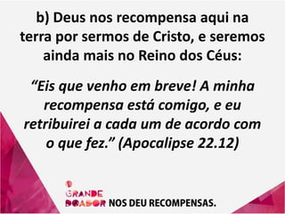 b) Deus nos recompensa aqui na
terra por sermos de Cristo, e seremos
ainda mais no Reino dos Céus:
“Eis que venho em breve! A minha
recompensa está comigo, e eu
retribuirei a cada um de acordo com
o que fez.” (Apocalipse 22.12)
 