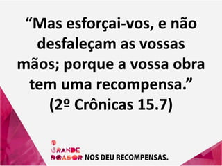“Mas esforçai-vos, e não
desfaleçam as vossas
mãos; porque a vossa obra
tem uma recompensa.”
(2º Crônicas 15.7)
 