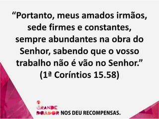 “Portanto, meus amados irmãos,
sede firmes e constantes,
sempre abundantes na obra do
Senhor, sabendo que o vosso
trabalho não é vão no Senhor.”
(1ª Coríntios 15.58)
 