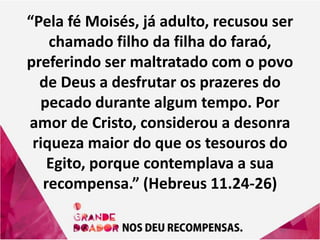 “Pela fé Moisés, já adulto, recusou ser
chamado filho da filha do faraó,
preferindo ser maltratado com o povo
de Deus a desfrutar os prazeres do
pecado durante algum tempo. Por
amor de Cristo, considerou a desonra
riqueza maior do que os tesouros do
Egito, porque contemplava a sua
recompensa.” (Hebreus 11.24-26)
 