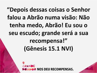 “Depois dessas coisas o Senhor
falou a Abrão numa visão: Não
tenha medo, Abrão! Eu sou o
seu escudo; grande será a sua
recompensa!”
(Gênesis 15.1 NVI)
 