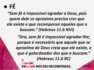 ● FÉ
“Sem fé é impossível agradar a Deus, pois
quem dele se aproxima precisa crer que
ele existe e que recompensa aqueles que o
buscam.” (Hebreus 11.6 NVI)
“Ora, sem fé é impossível agradar-lhe;
porque é necessário que aquele que se
aproxima de Deus creia que ele existe, e
que é galardoador dos que o buscam.”
(Hebreus 11.6 RC)
 