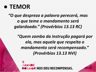 ● TEMOR
“O que despreza a palavra perecerá, mas
o que teme o mandamento será
galardoado.” (Provérbios 13.13 RC)
“Quem zomba da instrução pagará por
ela, mas aquele que respeita o
mandamento será recompensado.”
(Provérbios 13.13 NVI)
 