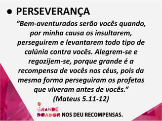 ● PERSEVERANÇA
“Bem-aventurados serão vocês quando,
por minha causa os insultarem,
perseguirem e levantarem todo tipo de
calúnia contra vocês. Alegrem-se e
regozijem-se, porque grande é a
recompensa de vocês nos céus, pois da
mesma forma perseguiram os profetas
que viveram antes de vocês.“
(Mateus 5.11-12)
 