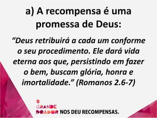 a) A recompensa é uma
promessa de Deus:
“Deus retribuirá a cada um conforme
o seu procedimento. Ele dará vida
eterna aos que, persistindo em fazer
o bem, buscam glória, honra e
imortalidade.” (Romanos 2.6-7)
 