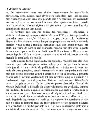 O Monstro do Abismo                                                      3
lo. Os americanos, com um fundo intensamente de mentalidade
protestante, conseguiram seus alvos sem desordem nem luta ruinosa;
mas os jacobinos, com uma base pior do que o paganismo, pôs ao mundo
um exemplo do que os seres humanos são capazes de fazer quando
lançam de si todas as restrições e se põe sob o controle completo dos
demônios do abismo sem fundo.
     É verdade que, em sua forma desorganizada e esporádica, o
ateísmo, a descrença sempre existiu. Mas em 1793 ele foi organizado e
controlou uma das nações líderes da Europa, e com zelo fanático se
dispôs a subjugar ou ao menos lançar sua propaganda em todo o resto do
mundo. Nesta forma e maneira particular seus dias foram breves. Em
1848, na forma de comunismo marxista, parecia que alcançara o ponto
de alcançar o poder outra vez. Então em 1917 capturou a Rússia, e um
pouco depois a China; e destes centros têm se espalhado sobre mais da
metade da população do mundo.
     Esta é a sua forma organizada, ou nacional. Mas nós não devemos
esquecer que cada colégio ou universidade pela Europa e na América,
cada jornal, e toda a fonte de publicidade ou entretenimento tem, por
mais de duas gerações, estado empenhado e uma campanha mais sutil
mas não menos eficiente contra a doutrina bíblica da criação, e portanto
contra toda as demais verdades da religião revelada, da qual a criação é o
fundamento lógico e indispensável. Este é o método de infiltração da
besta, sua quinta coluna. Entre todos os povos chamados "livres" do
Mundo Ocidental, a filosofia de desenvolvimento ou evolução, durante
mil milhões de anos, é quase universalmente ensinado e crido, com os
seus corolários, que o homem exerceu de algum animal ancestral mais
baixo, em vez de ter sido criado sem pecado e sem tendências para o
mal. Seguindo logicamente a teoria da evolução está a conclusão de que
não é a falta do homem, mas seu infortúnio ser ele um pecador e sujeito
à enfermidade e à morte; portanto se algum ser é responsável pelo mal e
a miséria do mundo deve ser Deus mesmo, que fez a raça humana por
 