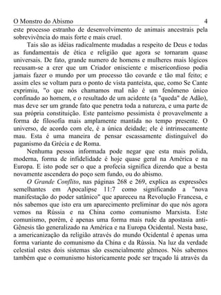 O Monstro do Abismo                                                    4
este processo estranho de desenvolvimento de animais ancestrais pela
sobrevivência do mais forte e mais cruel.
     Tais são as idéias radicalmente mudadas a respeito de Deus e todas
as fundamentais de ética e religião que agora se tornaram quase
universais. De fato, grande numero de homens e mulheres mais lógicos
recusam-se a crer que um Criador onisciente e misericordioso podia
jamais fazer o mundo por um processo tão covarde e tão mal feito; e
assim eles se voltam para o ponto de vista panteísta, que, como Se Cante
exprimiu, "o que nós chamamos mal não é um fenômeno único
confinado ao homem, e o resultado de um acidente (a "queda" de Adão),
mas deve ser um grande fato que penetra toda a natureza, e uma parte de
sua própria constituição. Este panteísmo pessimista é provavelmente a
forma de filosofia mais amplamente mantida no tempo presente. O
universo, de acordo com ele, é a única deidade; ele é intrinsecamente
mau. Esta é uma maneira de pensar escassamente distinguível do
paganismo da Grécia e de Roma.
     Nenhuma pessoa informada pode negar que esta mais polida,
moderna, forma de infidelidade é hoje quase geral na América e na
Europa. E isto pode ser o que a profecia significa dizendo que a besta
novamente ascendera do poço sem fundo, ou do abismo.
     O Grande Conflito, nas páginas 268 e 269, explica as expressões
semelhantes em Apocalipse 11:7 como significando a "nova
manifestação do poder satânico" que apareceu na Revolução Francesa, e
nós sabemos que isto era um aparecimento preliminar do que nós agora
vemos na Rússia e na China como comunismo Marxista. Este
comunismo, porém, é apenas uma forma mais rude da apostasia anti-
Gênesis tão generalizado na América e na Europa Ocidental. Nesta base,
a americanização da religião através do mundo Ocidental é apenas uma
forma variante do comunismo da China e da Rússia. Na luz da verdade
celestial estes dois sistemas são essencialmente gêmeos. Nós sabemos
também que o comunismo historicamente pode ser traçado lá através da
 
